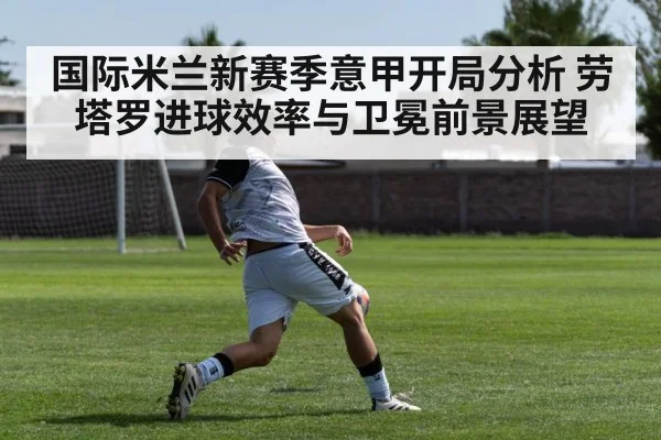 国际米兰新赛季意甲开局分析 劳塔罗进球效率与卫冕前景展望 - kaiyun