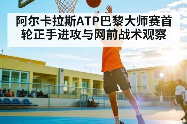 阿尔卡拉斯ATP巴黎大师赛首轮正手进攻与网前战术观察 - kaiyun