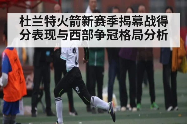 杜兰特火箭新赛季揭幕战得分表现与西部争冠格局分析 - kaiyun
