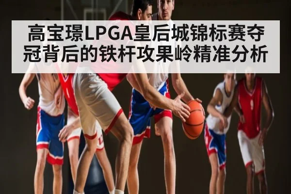 高宝璟LPGA皇后城锦标赛夺冠背后的铁杆攻果岭精准分析 - kaiyun