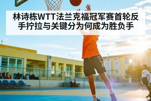 林诗栋WTT法兰克福冠军赛首轮反手拧拉与关键分为何成为胜负手 - kaiyun
