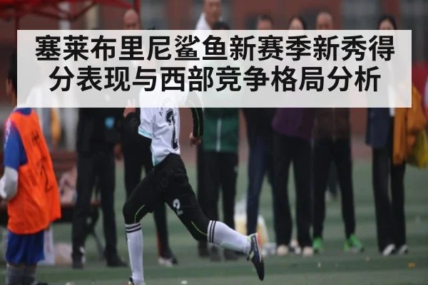 塞莱布里尼鲨鱼新赛季新秀得分表现与西部竞争格局分析 - kaiyun